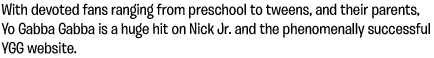 With devoted fans ranging from preschool to tweens, and their parents, Yo Gabba Gabba is a huge hit on Nick Jr. and the phenomenally successful YGG website.