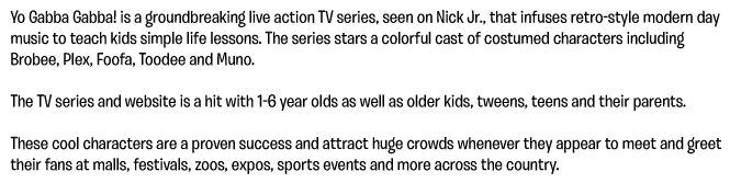 Yo Gabba Gabba! is a groundbreaking live action TV series, seen on Nick Jr., that infuses retro-style modern day music to teach kids simple life lessons. The series stars a colorful cast of costumed characters including Brobee, Plex, Foofa, Toodee and Muno.  The TV series and website is a hit with 1-6 year olds as well as older kids, tweens, teens and their parents.  These cool characters are a proven success and attract huge crowds whenever they appear to meet and greet their fans at malls, festivals, zoos, expos, sports events and more across the country.